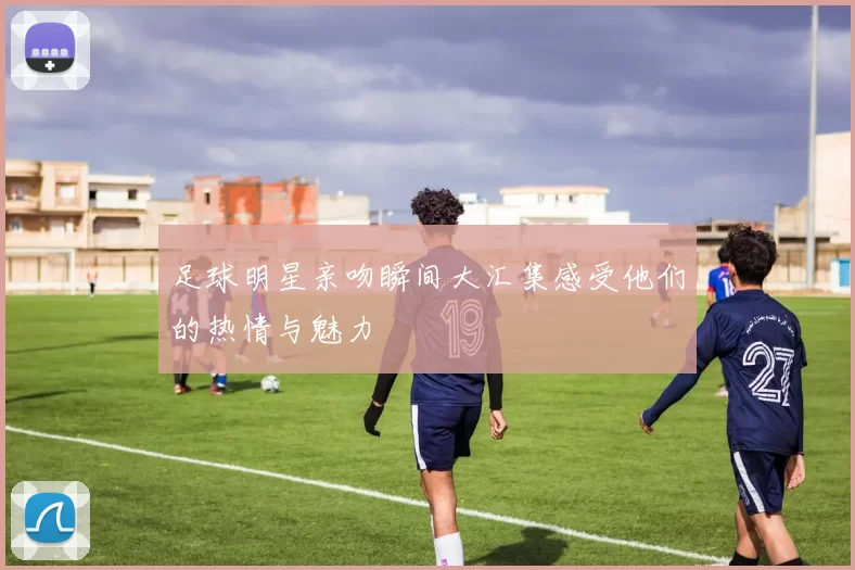 足球明星亲吻瞬间大汇集感受他们的热情与魅力