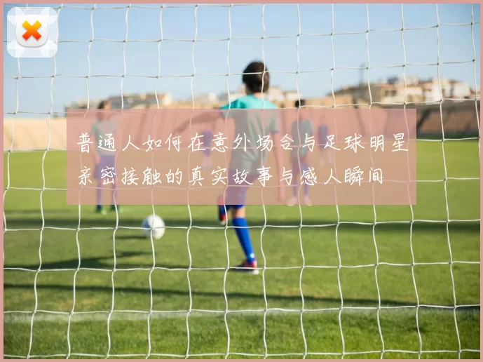 普通人如何在意外场合与足球明星亲密接触的真实故事与感人瞬间