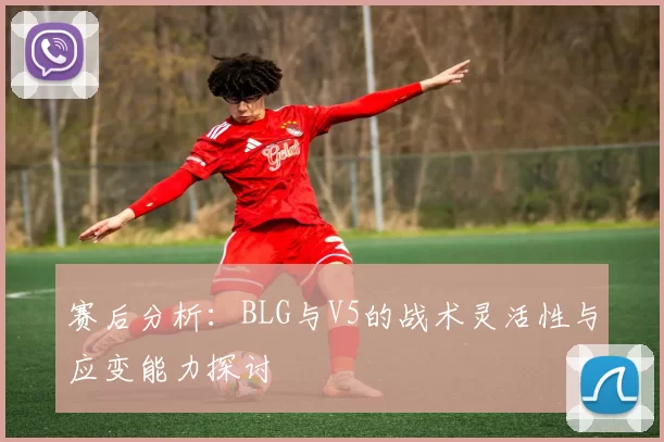 赛后分析：BLG与V5的战术灵活性与应变能力探讨