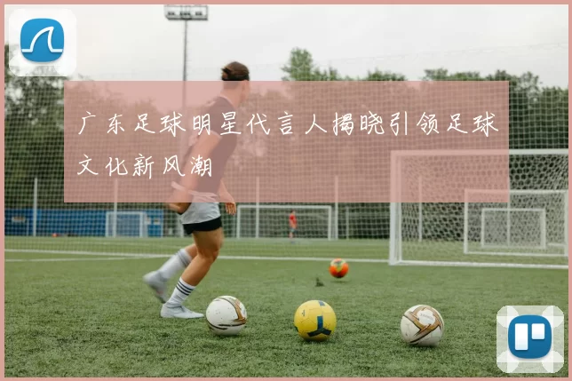广东足球明星代言人揭晓引领足球文化新风潮