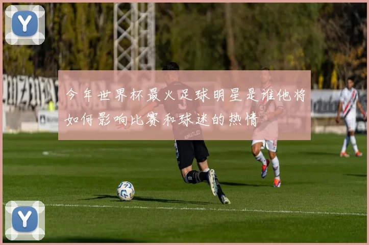 今年世界杯最火足球明星是谁他将如何影响比赛和球迷的热情