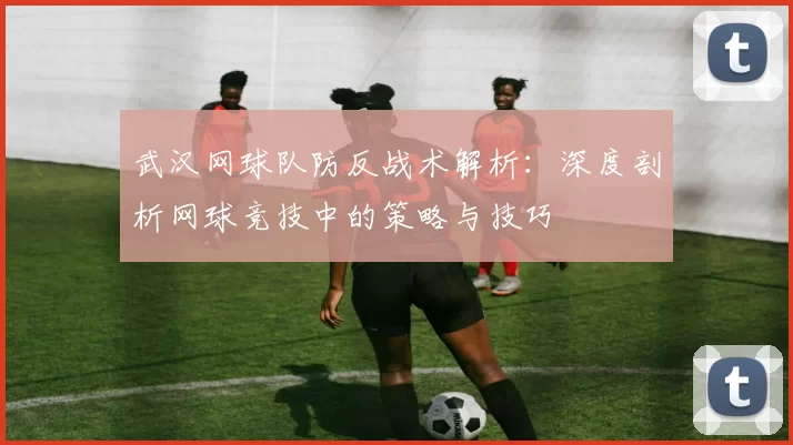 武汉网球队防反战术解析：深度剖析网球竞技中的策略与技巧