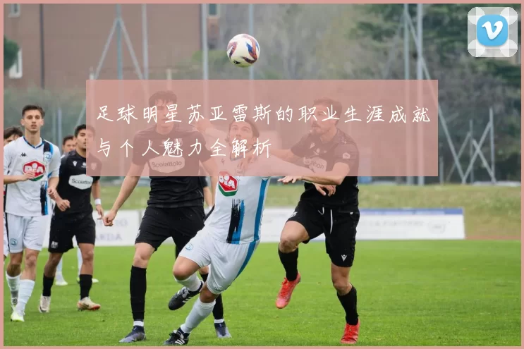 足球明星苏亚雷斯的职业生涯成就与个人魅力全解析