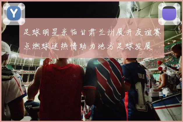 足球明星亲临甘肃兰州展开友谊赛点燃球迷热情助力地方足球发展
