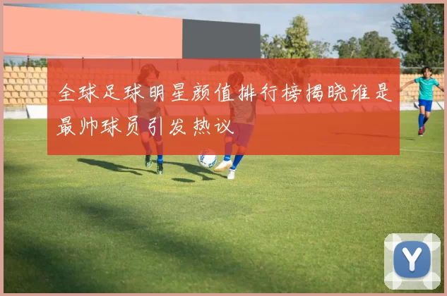 全球足球明星颜值排行榜揭晓谁是最帅球员引发热议