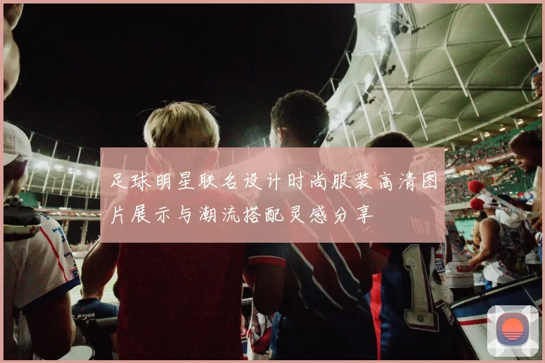 足球明星联名设计时尚服装高清图片展示与潮流搭配灵感分享