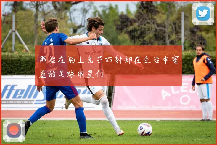 那些在场上光芒四射却在生活中害羞的足球明星们