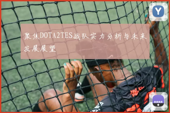 聚焦DOTA2TES战队实力分析与未来发展展望