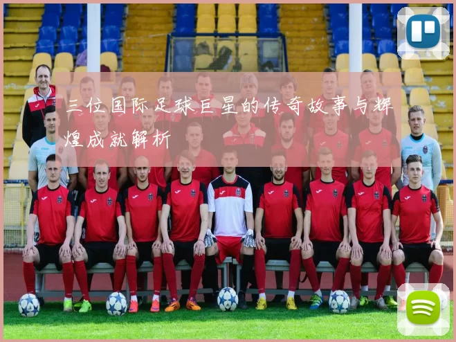 三位国际足球巨星的传奇故事与辉煌成就解析