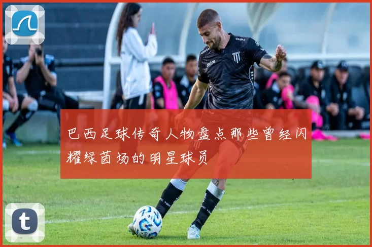 巴西足球传奇人物盘点那些曾经闪耀绿茵场的明星球员