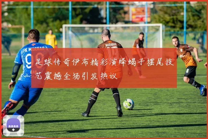 足球传奇伊布精彩演绎蝎子摆尾技艺震撼全场引发热议