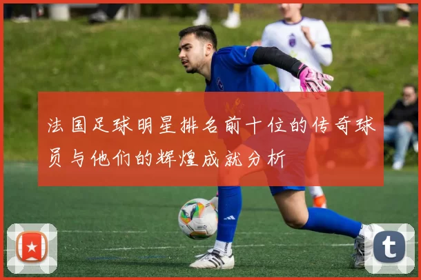 法国足球明星排名前十位的传奇球员与他们的辉煌成就分析