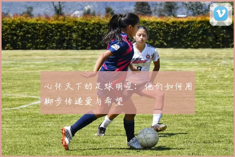 心怀天下的足球明星：他们如何用脚步传递爱与希望