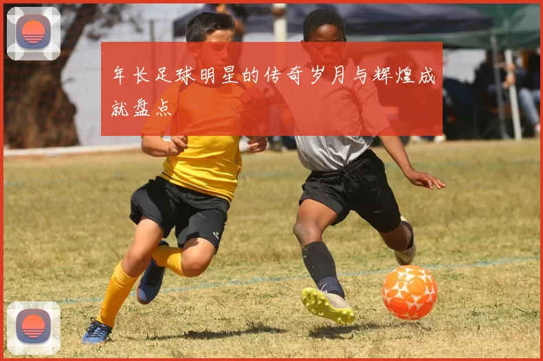 年长足球明星的传奇岁月与辉煌成就盘点