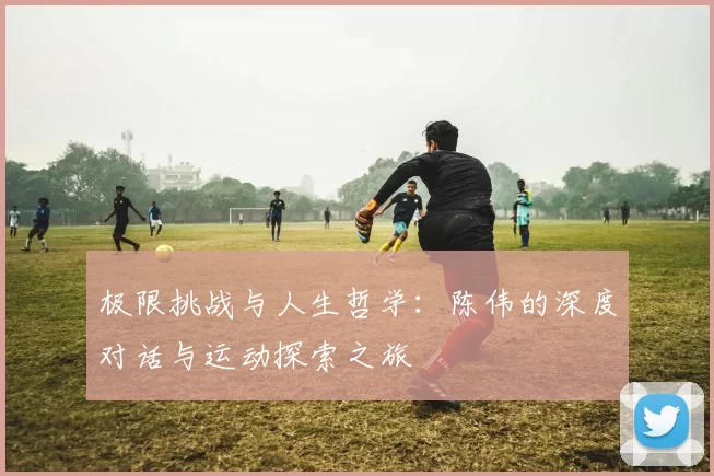 极限挑战与人生哲学：陈伟的深度对话与运动探索之旅