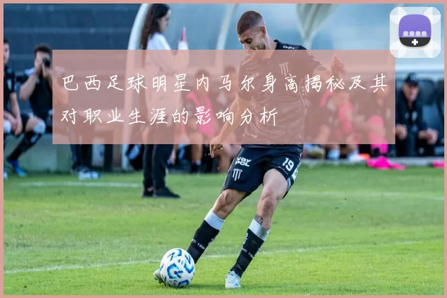 巴西足球明星内马尔身高揭秘及其对职业生涯的影响分析