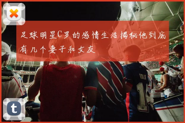 足球明星C罗的感情生活揭秘他到底有几个妻子和女友