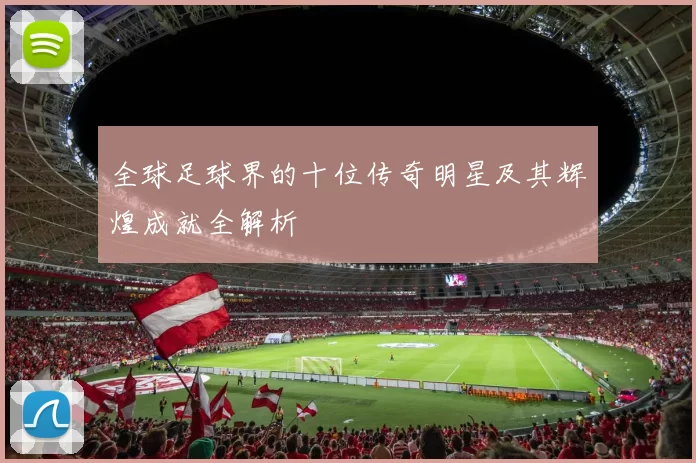 全球足球界的十位传奇明星及其辉煌成就全解析