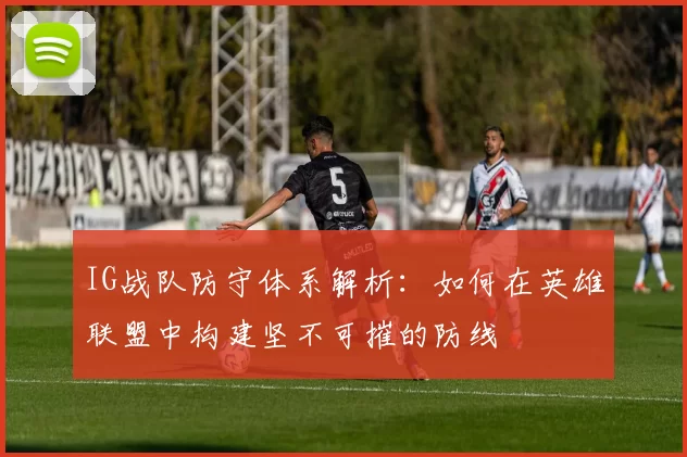 IG战队防守体系解析：如何在英雄联盟中构建坚不可摧的防线