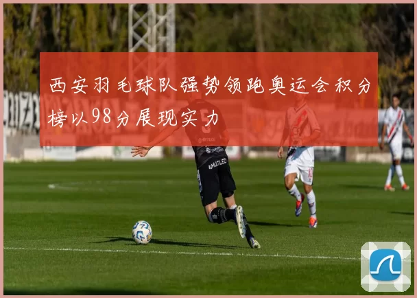 西安羽毛球队强势领跑奥运会积分榜以98分展现实力