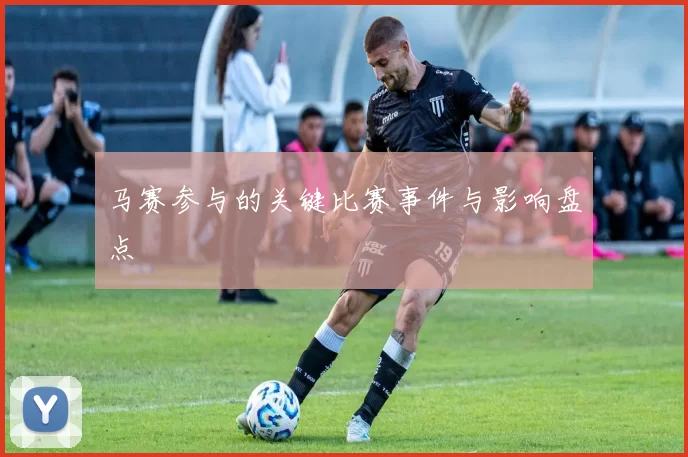 马赛参与的关键比赛事件与影响盘点