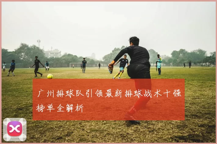 广州排球队引领最新排球战术十强榜单全解析