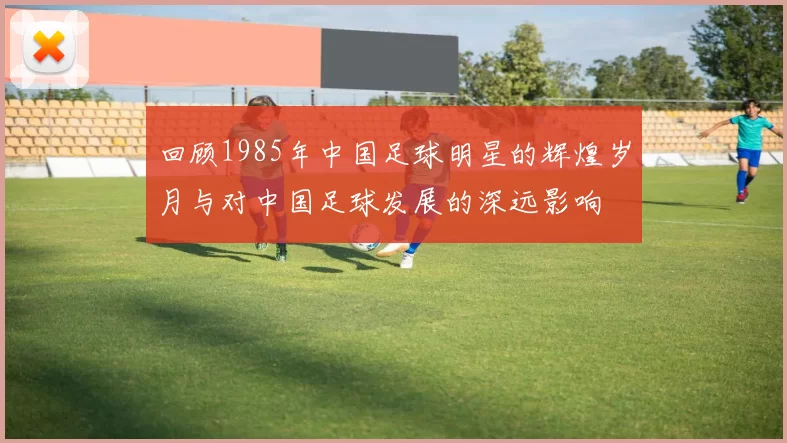 回顾1985年中国足球明星的辉煌岁月与对中国足球发展的深远影响