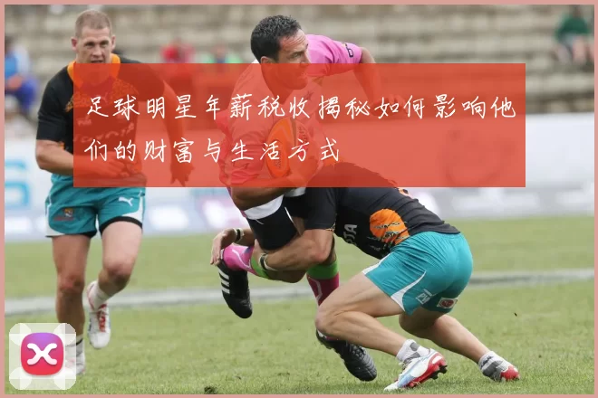 足球明星年薪税收揭秘如何影响他们的财富与生活方式