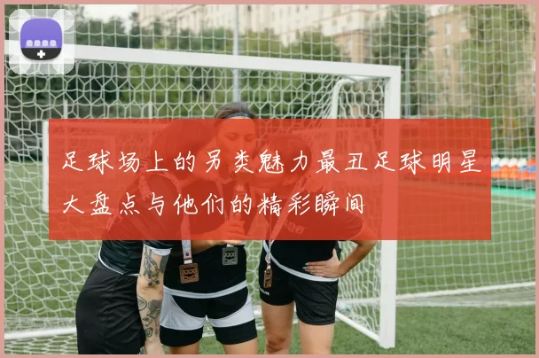 足球场上的另类魅力最丑足球明星大盘点与他们的精彩瞬间
