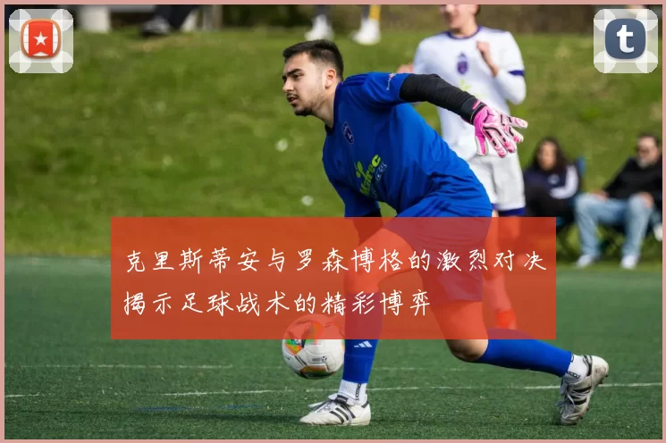 克里斯蒂安与罗森博格的激烈对决揭示足球战术的精彩博弈