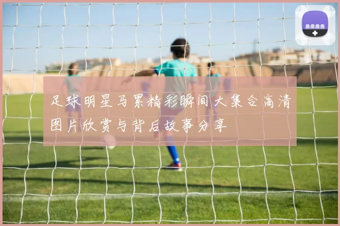 足球明星马累精彩瞬间大集合高清图片欣赏与背后故事分享