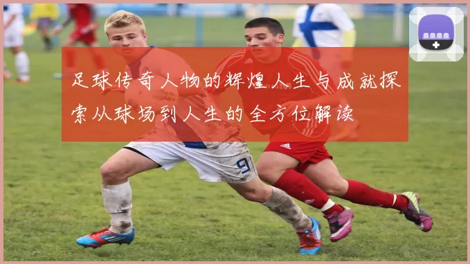 足球传奇人物的辉煌人生与成就探索从球场到人生的全方位解读