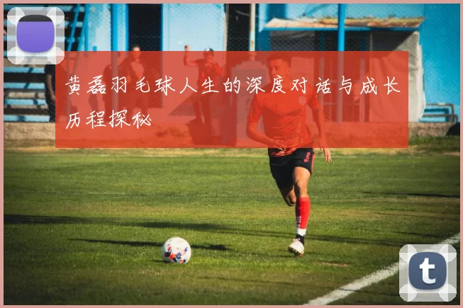 黄磊羽毛球人生的深度对话与成长历程探秘