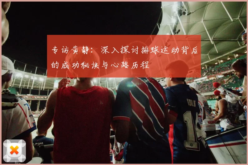 专访黄静：深入探讨排球运动背后的成功秘诀与心路历程