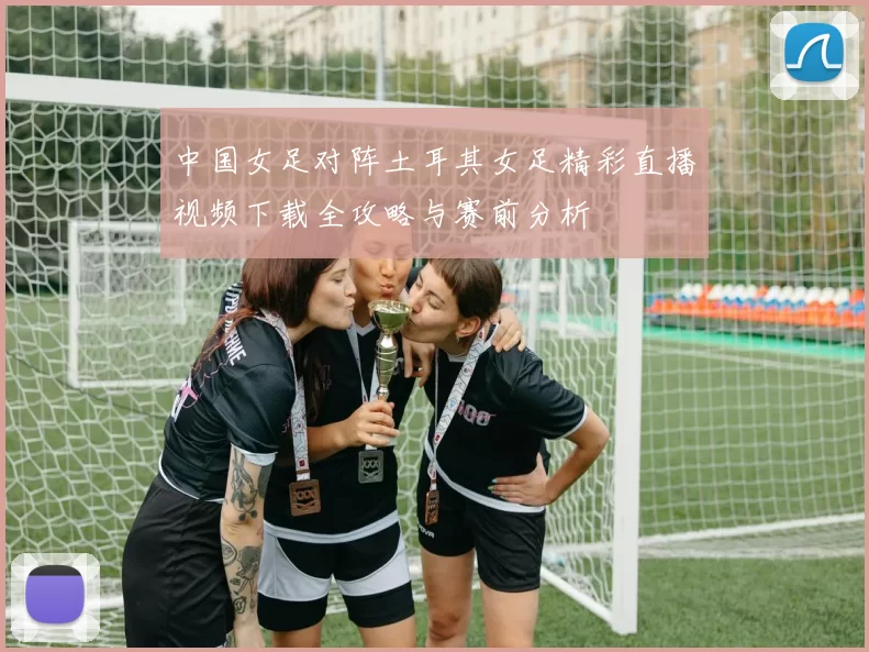中国女足对阵土耳其女足精彩直播视频下载全攻略与赛前分析
