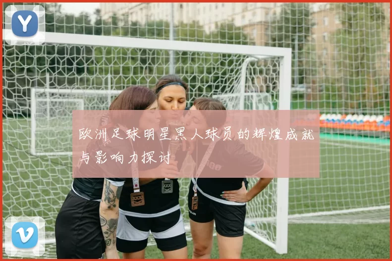 欧洲足球明星黑人球员的辉煌成就与影响力探讨