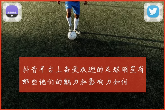 抖音平台上备受欢迎的足球明星有哪些他们的魅力和影响力如何