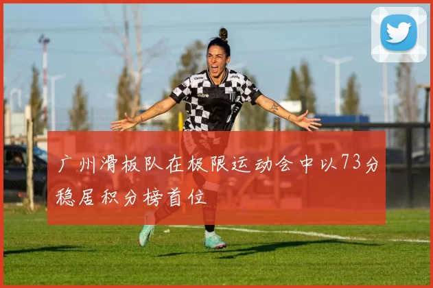 广州滑板队在极限运动会中以73分稳居积分榜首位