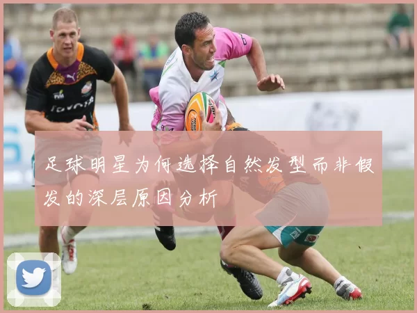 足球明星为何选择自然发型而非假发的深层原因分析