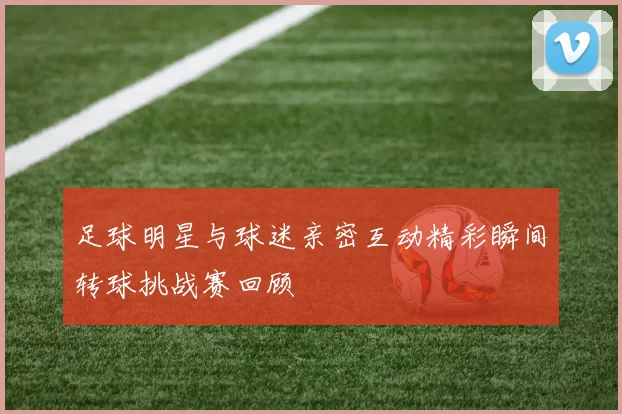 足球明星与球迷亲密互动精彩瞬间转球挑战赛回顾