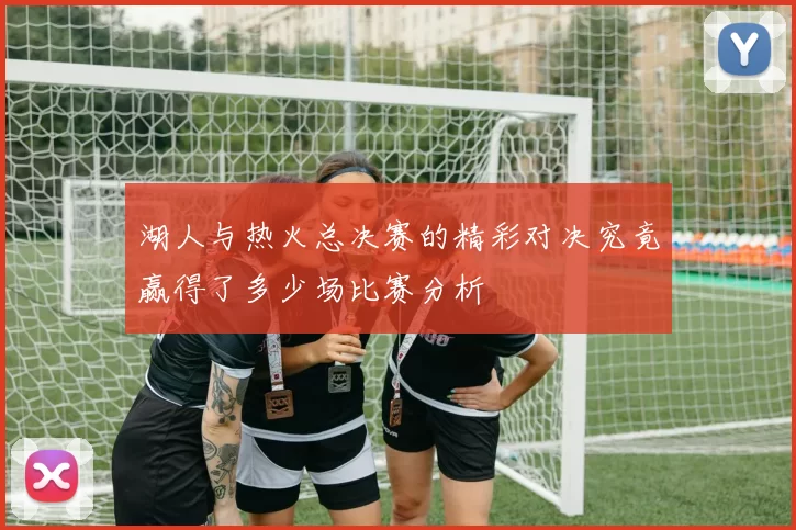湖人与热火总决赛的精彩对决究竟赢得了多少场比赛分析