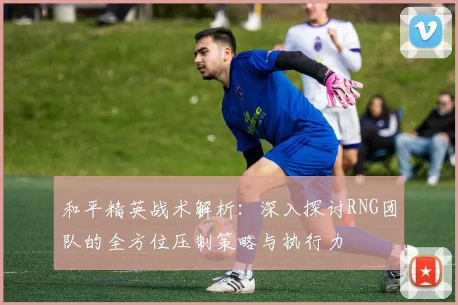 和平精英战术解析：深入探讨RNG团队的全方位压制策略与执行力