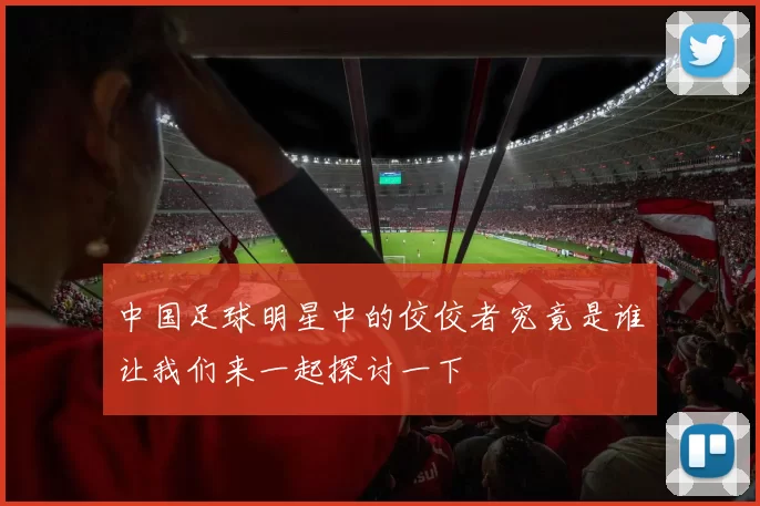 中国足球明星中的佼佼者究竟是谁让我们来一起探讨一下