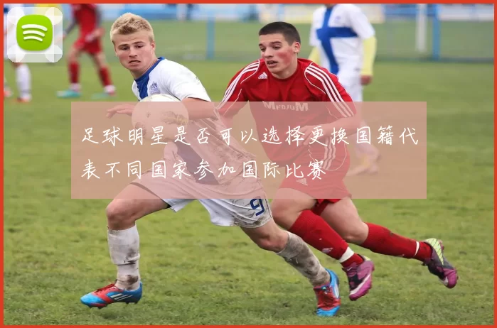 足球明星是否可以选择更换国籍代表不同国家参加国际比赛